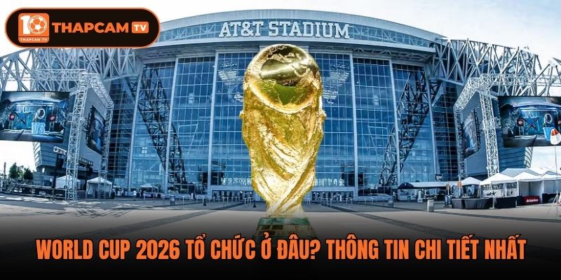 World Cup 2026 Tổ Chức Ở Đâu? Thông Tin Chi Tiết Nhất